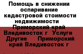 Помощь в снижении (оспаривание) кадастровой стоимости недвижимости  - Приморский край, Владивосток г. Услуги » Другие   . Приморский край,Владивосток г.